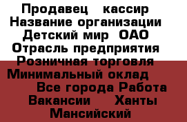 Продавец - кассир › Название организации ­ Детский мир, ОАО › Отрасль предприятия ­ Розничная торговля › Минимальный оклад ­ 25 000 - Все города Работа » Вакансии   . Ханты-Мансийский